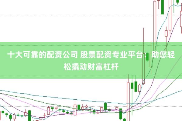 十大可靠的配资公司 股票配资专业平台：助您轻松撬动财富杠杆