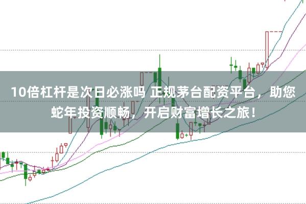 10倍杠杆是次日必涨吗 正规茅台配资平台，助您蛇年投资顺畅，开启财富增长之旅！