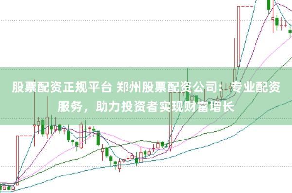 股票配资正规平台 郑州股票配资公司：专业配资服务，助力投资者实现财富增长