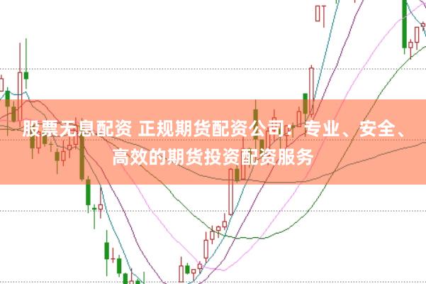 股票无息配资 正规期货配资公司：专业、安全、高效的期货投资配资服务