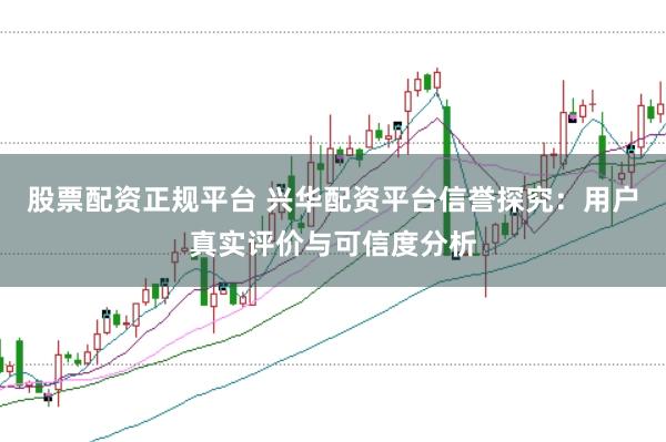 股票配资正规平台 兴华配资平台信誉探究：用户真实评价与可信度分析