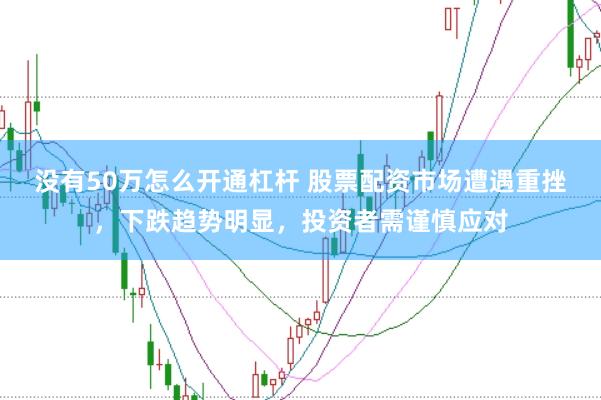 没有50万怎么开通杠杆 股票配资市场遭遇重挫，下跌趋势明显，投资者需谨慎应对