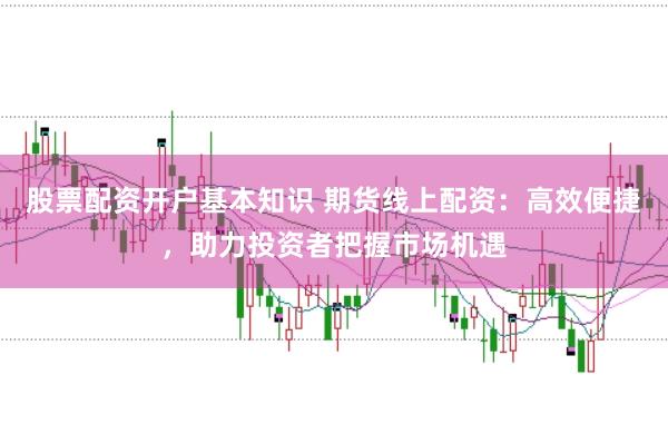 股票配资开户基本知识 期货线上配资：高效便捷，助力投资者把握市场机遇