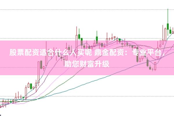 股票配资适合什么人买呢 鼎金配资：专业平台，助您财富升级
