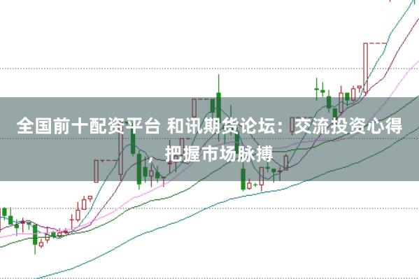 全国前十配资平台 和讯期货论坛：交流投资心得，把握市场脉搏
