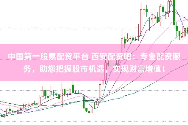 中国第一股票配资平台 西安配资吧：专业配资服务，助您把握股市机遇，实现财富增值！