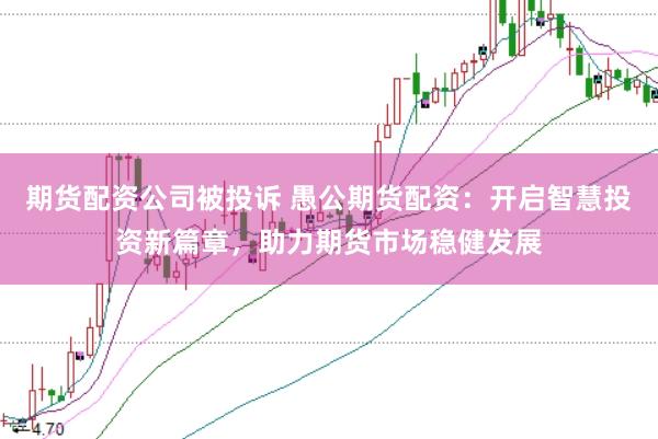 期货配资公司被投诉 愚公期货配资：开启智慧投资新篇章，助力期货市场稳健发展