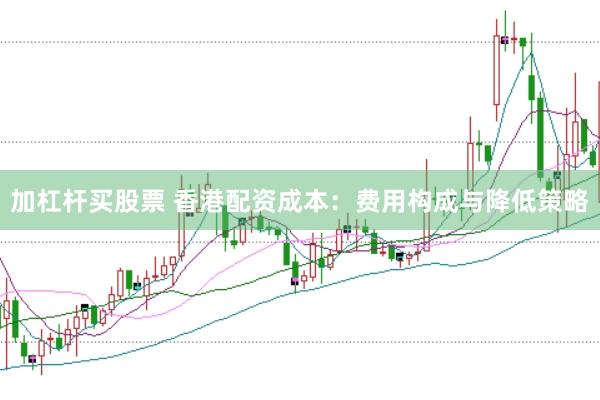 加杠杆买股票 香港配资成本：费用构成与降低策略