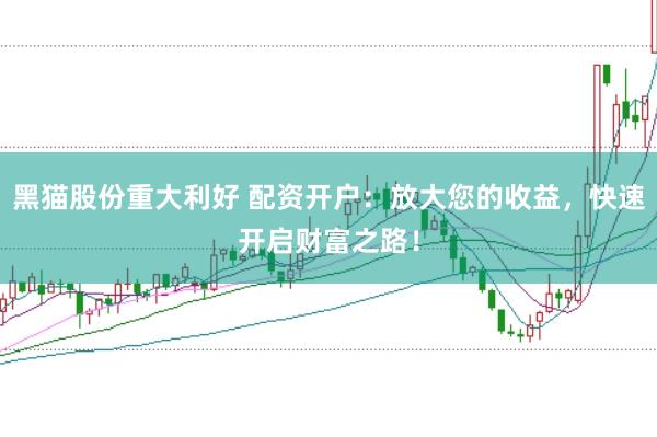 黑猫股份重大利好 配资开户：放大您的收益，快速开启财富之路！