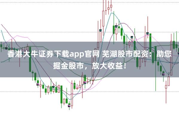 香港大牛证券下载app官网 芜湖股市配资：助您掘金股市，放大收益！