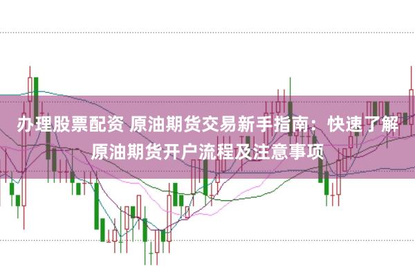 办理股票配资 原油期货交易新手指南：快速了解原油期货开户流程及注意事项