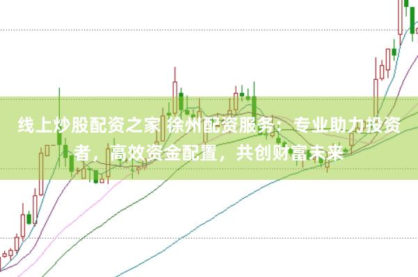 线上炒股配资之家 徐州配资服务：专业助力投资者，高效资金配置，共创财富未来