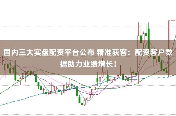 国内三大实盘配资平台公布 精准获客：配资客户数据助力业绩增长！