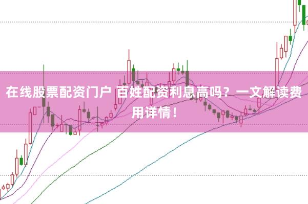 在线股票配资门户 百姓配资利息高吗？一文解读费用详情！
