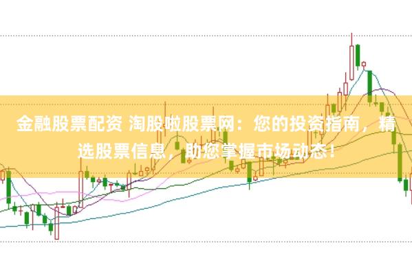 金融股票配资 淘股啦股票网：您的投资指南，精选股票信息，助您掌握市场动态！