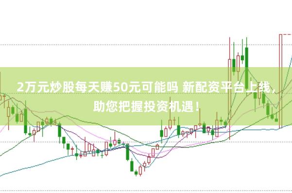2万元炒股每天赚50元可能吗 新配资平台上线,助您把握投资机遇!