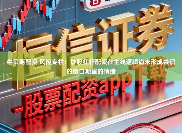 牛策略配资 风控专栏：炒股杠杆配资在主线逻辑尚未形成共识的窗口期里的情绪