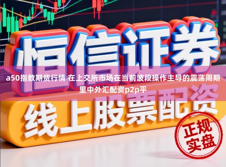 a50指数期货行情 在上交所市场在当前波段操作主导的震荡周期里中外汇配资p2p平