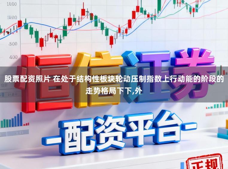 股票配资照片 在处于结构性板块轮动压制指数上行动能的阶段的走势格局下下,外