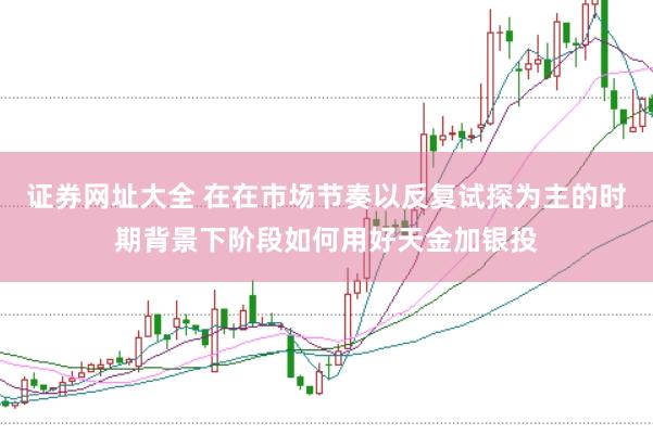 证券网址大全 在在市场节奏以反复试探为主的时期背景下阶段如何用好天金加银投