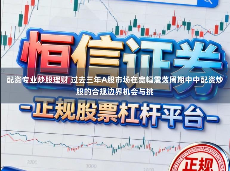 配资专业炒股理财 过去三年A股市场在宽幅震荡周期中中配资炒股的合规边界机会与挑