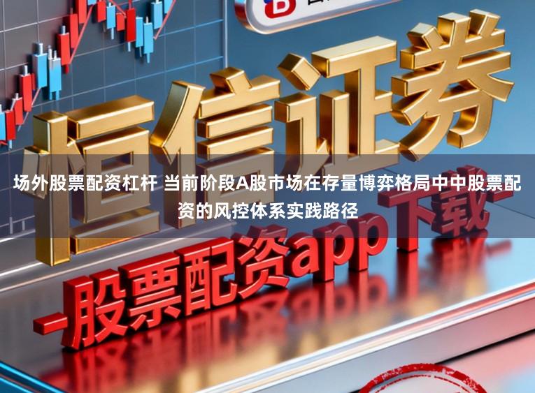场外股票配资杠杆 当前阶段A股市场在存量博弈格局中中股票配资的风控体系实践路径