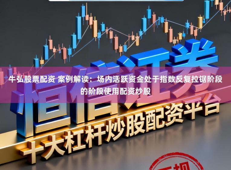 牛弘股票配资 案例解读：场内活跃资金处于指数反复拉锯阶段的阶段使用配资炒股