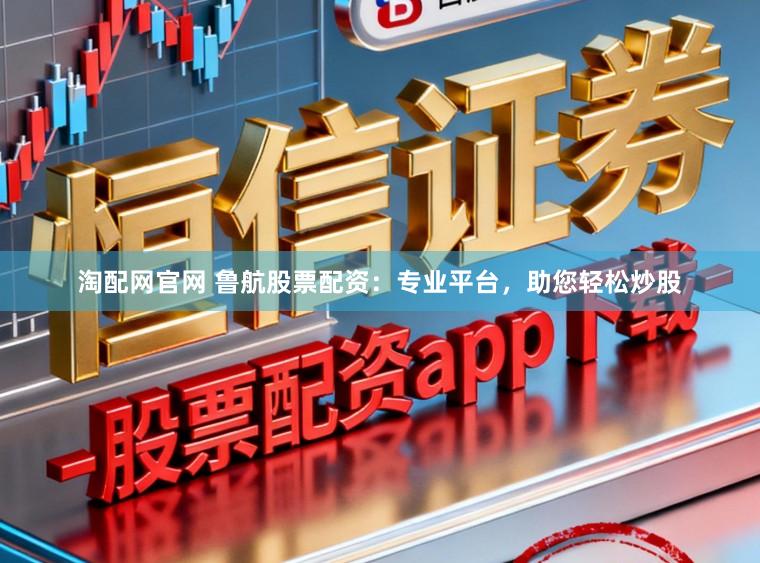淘配网官网 鲁航股票配资：专业平台，助您轻松炒股