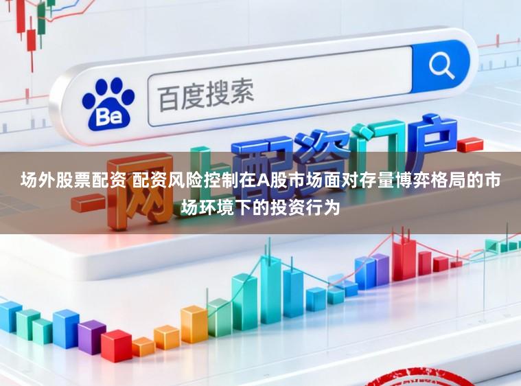 场外股票配资 配资风险控制在A股市场面对存量博弈格局的市场环境下的投资行为